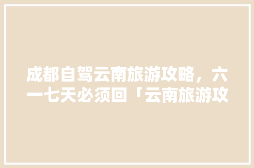 成都自驾云南旅游攻略，六一七天必须回「云南旅游攻略4-6月一日」 成都自驾云南旅游攻略，六一七天必须回「云南旅游攻略4-6月一日」 教育法律