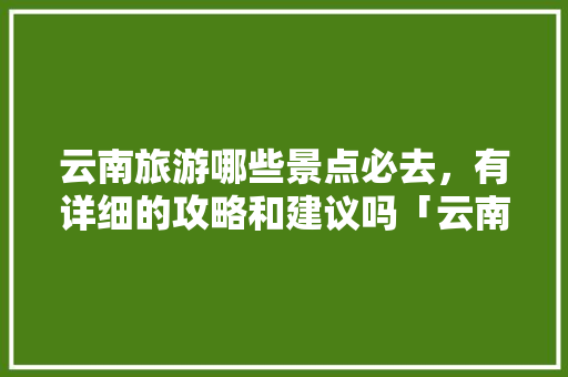 云南旅游哪些景点必去，有详细的攻略和建议吗「云南旅游笔记景点攻略图」 云南旅游哪些景点必去，有详细的攻略和建议吗「云南旅游笔记景点攻略图」 美食菜谱