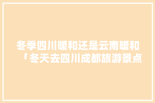 冬季四川暖和还是云南暖和「冬天去四川成都旅游景点攻略」 冬季四川暖和还是云南暖和「冬天去四川成都旅游景点攻略」 手机电脑