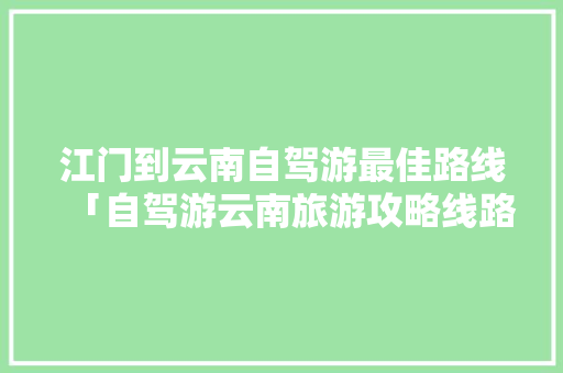 江门到云南自驾游最佳路线「自驾游云南旅游攻略线路图」 江门到云南自驾游最佳路线「自驾游云南旅游攻略线路图」 手机电脑