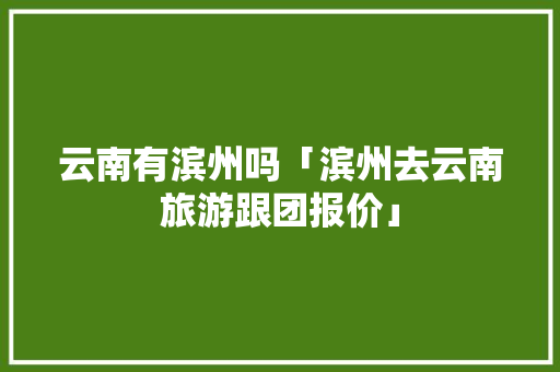 云南有滨州吗「滨州去云南旅游跟团报价」 云南有滨州吗「滨州去云南旅游跟团报价」 健康母婴