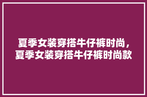 夏季女装穿搭牛仔裤时尚，夏季女装穿搭牛仔裤时尚款。 夏季女装穿搭牛仔裤时尚，夏季女装穿搭牛仔裤时尚款。 时尚穿搭
