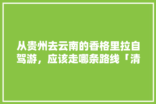 从贵州去云南的香格里拉自驾游，应该走哪条路线「清远到云南旅游线路」 从贵州去云南的香格里拉自驾游，应该走哪条路线「清远到云南旅游线路」 时尚穿搭