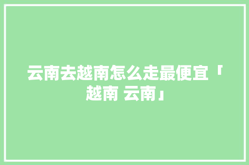 云南去越南怎么走最便宜「越南 云南」 云南去越南怎么走最便宜「越南 云南」 时尚穿搭