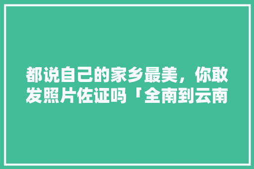 都说自己的家乡最美，你敢发照片佐证吗「全南到云南旅游攻略路线」 都说自己的家乡最美，你敢发照片佐证吗「全南到云南旅游攻略路线」 时尚穿搭