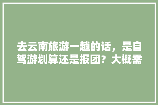 去云南旅游一趟的话，是自驾游划算还是报团？大概需要花多少钱「云南旅游攻略自助游推荐」 去云南旅游一趟的话，是自驾游划算还是报团？大概需要花多少钱「云南旅游攻略自助游推荐」 手机电脑