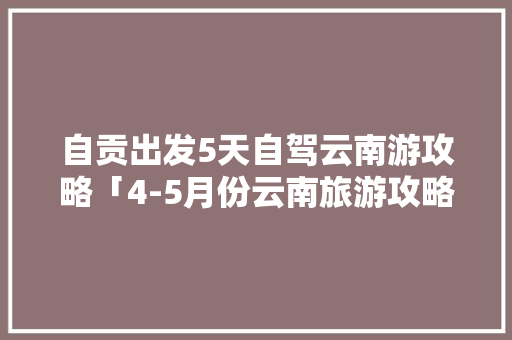 自贡出发5天自驾云南游攻略「4-5月份云南旅游攻略正文」 自贡出发5天自驾云南游攻略「4-5月份云南旅游攻略正文」 美食菜谱