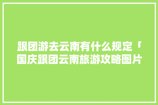 跟团游去云南有什么规定「国庆跟团云南旅游攻略图片」 跟团游去云南有什么规定「国庆跟团云南旅游攻略图片」 健康母婴
