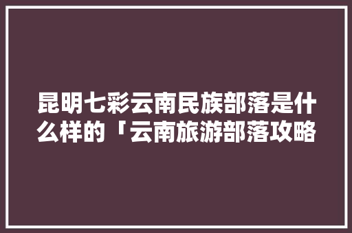 昆明七彩云南民族部落是什么样的「云南旅游部落攻略大全图片」 昆明七彩云南民族部落是什么样的「云南旅游部落攻略大全图片」 时尚穿搭