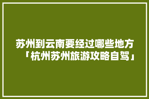 苏州到云南要经过哪些地方「杭州苏州旅游攻略自驾」 苏州到云南要经过哪些地方「杭州苏州旅游攻略自驾」 健康母婴