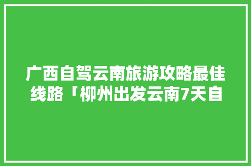 广西自驾云南旅游攻略最佳线路「柳州出发云南7天自驾游攻略」 广西自驾云南旅游攻略最佳线路「柳州出发云南7天自驾游攻略」 教育法律