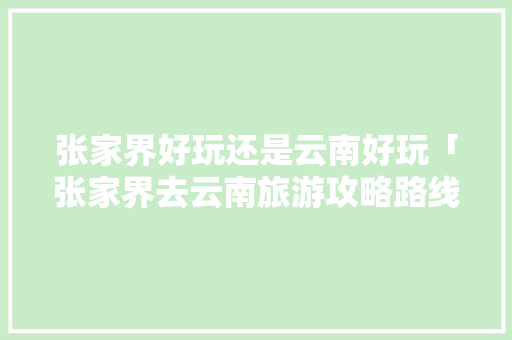 张家界好玩还是云南好玩「张家界去云南旅游攻略路线」 张家界好玩还是云南好玩「张家界去云南旅游攻略路线」 旅游攻略