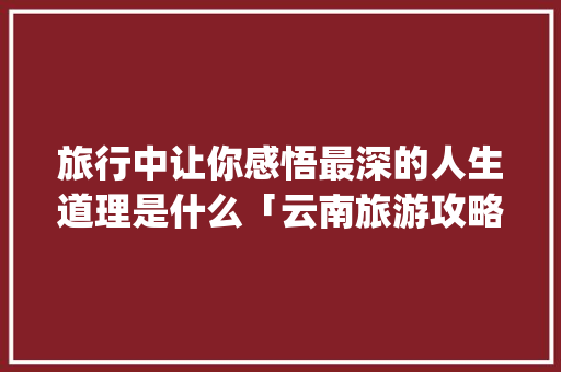 旅行中让你感悟最深的人生道理是什么「云南旅游攻略ppt文库大全免费下载」 旅行中让你感悟最深的人生道理是什么「云南旅游攻略ppt文库大全免费下载」 旅游攻略