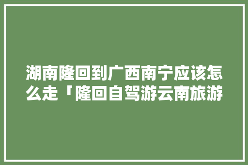 湖南隆回到广西南宁应该怎么走「隆回自驾游云南旅游攻略路线」 湖南隆回到广西南宁应该怎么走「隆回自驾游云南旅游攻略路线」 时尚穿搭