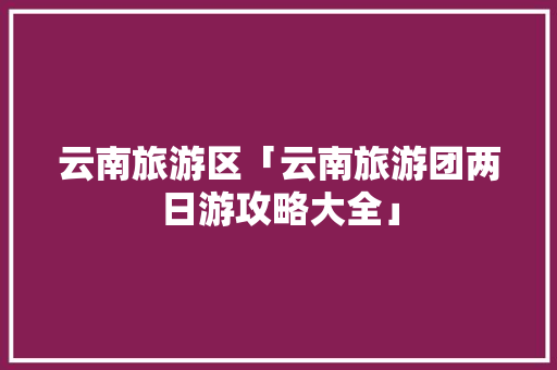 云南旅游区「云南旅游团两日游攻略大全」 云南旅游区「云南旅游团两日游攻略大全」 手机电脑
