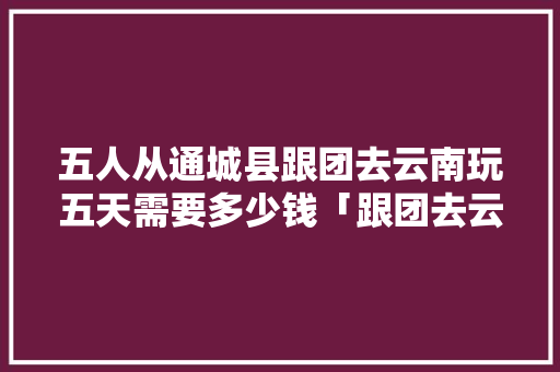 五人从通城县跟团去云南玩五天需要多少钱「跟团去云南旅游攻略图文大全」 五人从通城县跟团去云南玩五天需要多少钱「跟团去云南旅游攻略图文大全」 美食菜谱