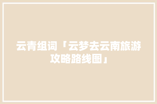 云青组词「云梦去云南旅游攻略路线图」 云青组词「云梦去云南旅游攻略路线图」 时尚穿搭
