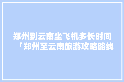 郑州到云南坐飞机多长时间「郑州至云南旅游攻略路线」 郑州到云南坐飞机多长时间「郑州至云南旅游攻略路线」 美食菜谱