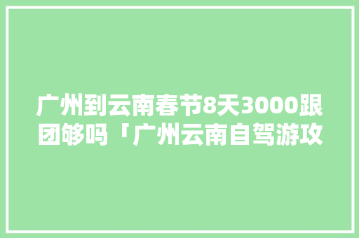 广州到云南春节8天3000跟团够吗「广州云南自驾游攻略」 广州到云南春节8天3000跟团够吗「广州云南自驾游攻略」 手机电脑