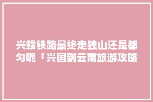 兴赣铁路最终走独山还是都匀呢「兴国到云南旅游攻略路线」 兴赣铁路最终走独山还是都匀呢「兴国到云南旅游攻略路线」 手机电脑