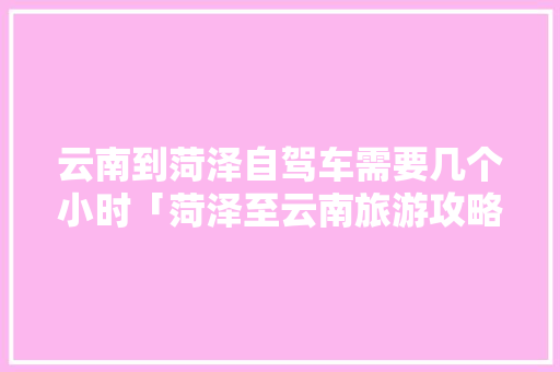 云南到菏泽自驾车需要几个小时「菏泽至云南旅游攻略国内航班」 云南到菏泽自驾车需要几个小时「菏泽至云南旅游攻略国内航班」 旅游攻略