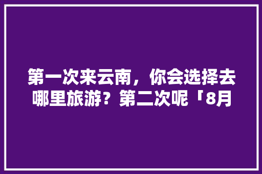 第一次来云南，你会选择去哪里旅游？第二次呢「8月上旬去云南旅游攻略图」 第一次来云南，你会选择去哪里旅游？第二次呢「8月上旬去云南旅游攻略图」 时尚穿搭