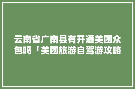 云南省广南县有开通美团众包吗「美团旅游自驾游攻略」 云南省广南县有开通美团众包吗「美团旅游自驾游攻略」 时尚穿搭