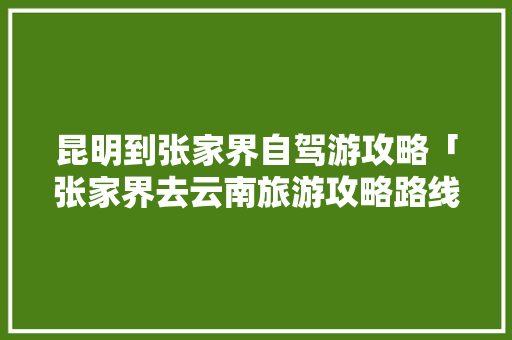 昆明到张家界自驾游攻略「张家界去云南旅游攻略路线」 昆明到张家界自驾游攻略「张家界去云南旅游攻略路线」 旅游攻略