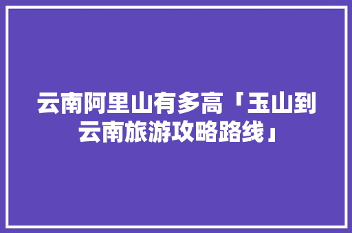 云南阿里山有多高「玉山到云南旅游攻略路线」 云南阿里山有多高「玉山到云南旅游攻略路线」 旅游攻略