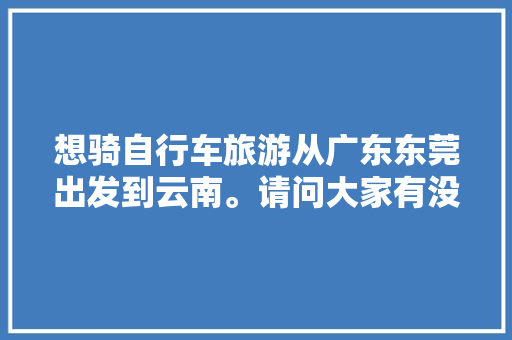 想骑自行车旅游从广东东莞出发到云南。请问大家有没有什么经验或者建议「广东去云南旅游路线攻略图」 想骑自行车旅游从广东东莞出发到云南。请问大家有没有什么经验或者建议「广东去云南旅游路线攻略图」 美食菜谱