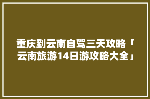 重庆到云南自驾三天攻略「云南旅游14日游攻略大全」 重庆到云南自驾三天攻略「云南旅游14日游攻略大全」 时尚穿搭