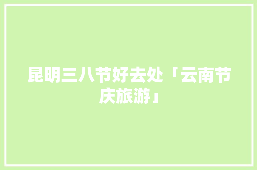 昆明三八节好去处「云南节庆旅游」 昆明三八节好去处「云南节庆旅游」 汽车常识