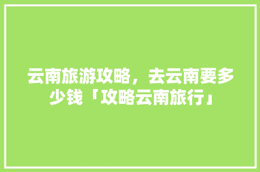 云南旅游攻略，去云南要多少钱「攻略云南旅行」 云南旅游攻略，去云南要多少钱「攻略云南旅行」 美食菜谱