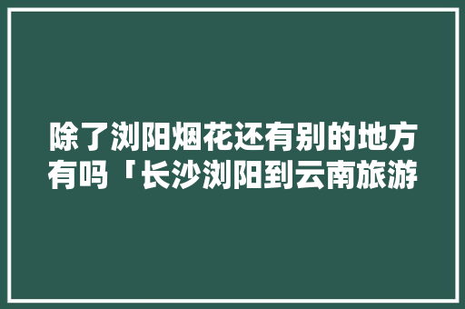 除了浏阳烟花还有别的地方有吗「长沙浏阳到云南旅游攻略路线」 除了浏阳烟花还有别的地方有吗「长沙浏阳到云南旅游攻略路线」 手机电脑