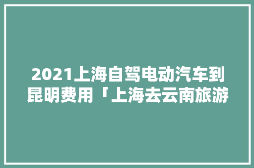 2021上海自驾电动汽车到昆明费用「上海去云南旅游组队攻略图」 2021上海自驾电动汽车到昆明费用「上海去云南旅游组队攻略图」 旅游攻略