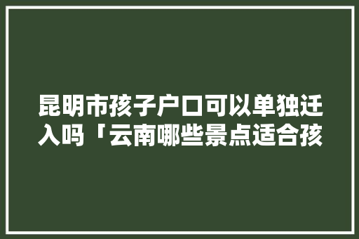 昆明市孩子户口可以单独迁入吗「云南哪些景点适合孩子」 昆明市孩子户口可以单独迁入吗「云南哪些景点适合孩子」 美食菜谱