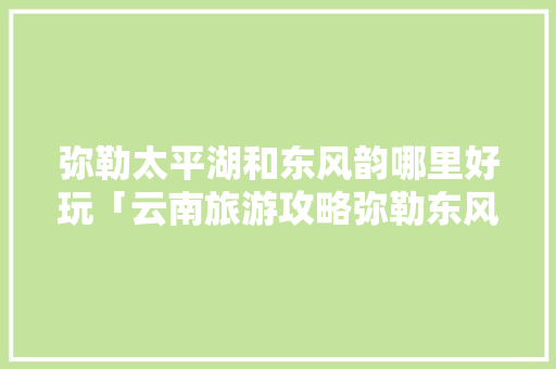 弥勒太平湖和东风韵哪里好玩「云南旅游攻略弥勒东风韵山庄」 弥勒太平湖和东风韵哪里好玩「云南旅游攻略弥勒东风韵山庄」 汽车常识