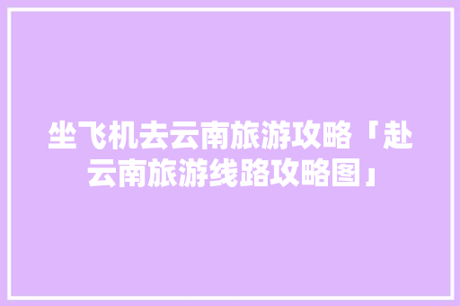 坐飞机去云南旅游攻略「赴云南旅游线路攻略图」 坐飞机去云南旅游攻略「赴云南旅游线路攻略图」 时尚穿搭