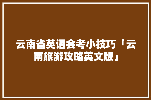云南省英语会考小技巧「云南旅游攻略英文版」 云南省英语会考小技巧「云南旅游攻略英文版」 时尚穿搭