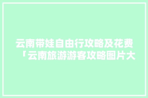 云南带娃自由行攻略及花费「云南旅游游客攻略图片大全」 云南带娃自由行攻略及花费「云南旅游游客攻略图片大全」 美食菜谱