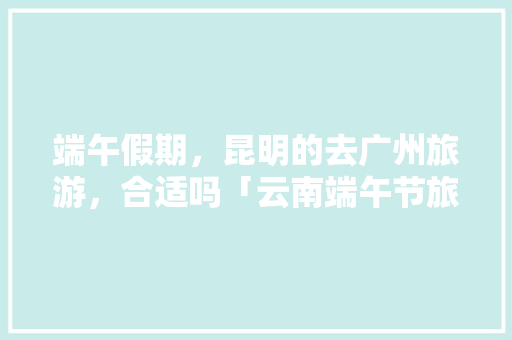 端午假期，昆明的去广州旅游，合适吗「云南端午节旅游」 端午假期，昆明的去广州旅游，合适吗「云南端午节旅游」 美食菜谱