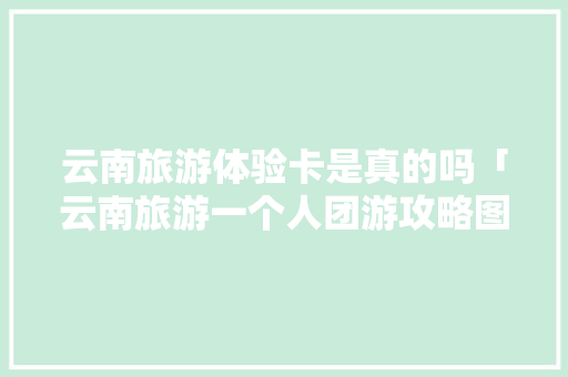 云南旅游体验卡是真的吗「云南旅游一个人团游攻略图」 云南旅游体验卡是真的吗「云南旅游一个人团游攻略图」 美食菜谱
