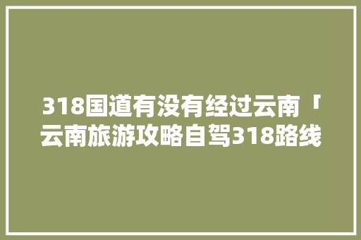 318国道有没有经过云南「云南旅游攻略自驾318路线」 318国道有没有经过云南「云南旅游攻略自驾318路线」 美食菜谱
