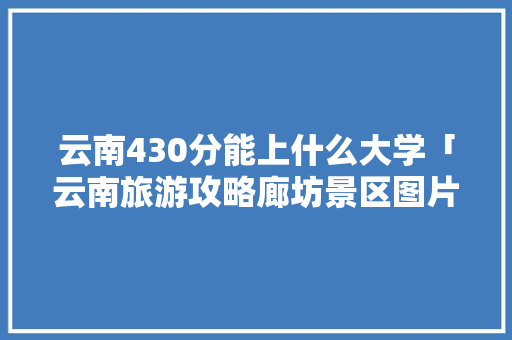 云南430分能上什么大学「云南旅游攻略廊坊景区图片」 云南430分能上什么大学「云南旅游攻略廊坊景区图片」 汽车常识