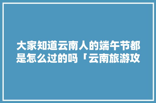大家知道云南人的端午节都是怎么过的吗「云南旅游攻略端午3天」 大家知道云南人的端午节都是怎么过的吗「云南旅游攻略端午3天」 旅游攻略