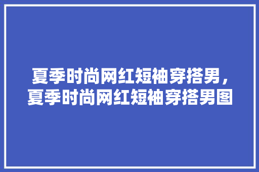 夏季时尚网红短袖穿搭男，夏季时尚网红短袖穿搭男图片。 夏季时尚网红短袖穿搭男，夏季时尚网红短袖穿搭男图片。 时尚穿搭