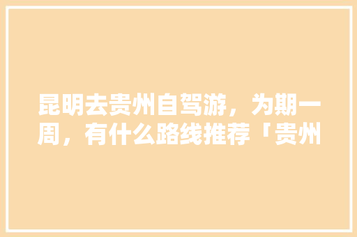 昆明去贵州自驾游，为期一周，有什么路线推荐「贵州云南旅游攻略自由行」 昆明去贵州自驾游，为期一周，有什么路线推荐「贵州云南旅游攻略自由行」 美食菜谱