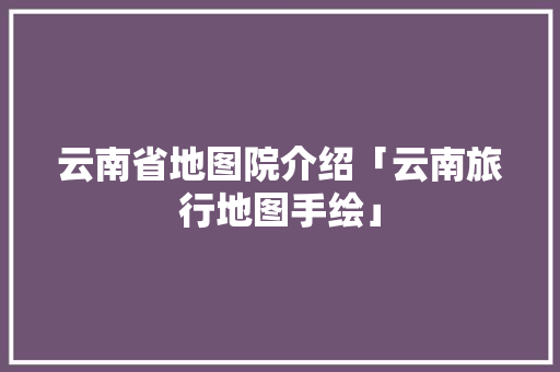 云南省地图院介绍「云南旅行地图手绘」 云南省地图院介绍「云南旅行地图手绘」 旅游攻略