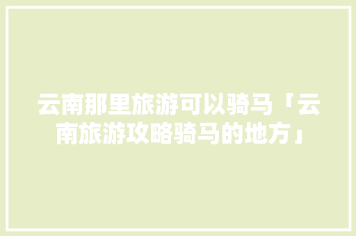 云南那里旅游可以骑马「云南旅游攻略骑马的地方」 云南那里旅游可以骑马「云南旅游攻略骑马的地方」 手机电脑