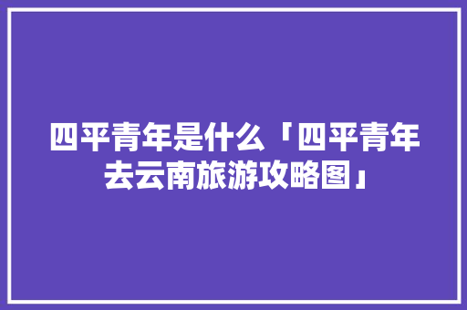 四平青年是什么「四平青年去云南旅游攻略图」 四平青年是什么「四平青年去云南旅游攻略图」 时尚穿搭